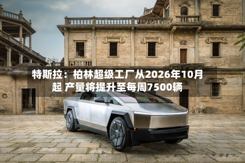 特斯拉：柏林超级工厂从2026年10月起 产量将提升至每周7500辆