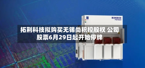 拓荆科技拟购买无锡尚积控股权 公司股票6月29日起开始停牌-第3张图片