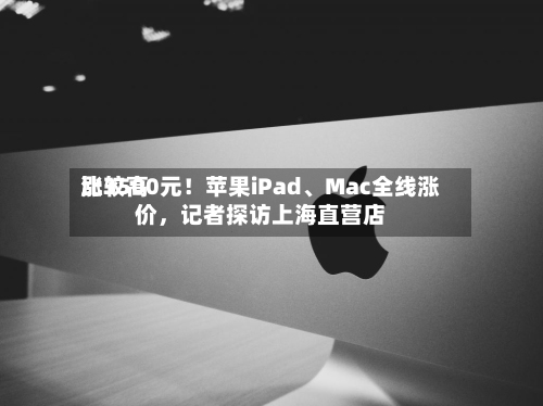 比较高涨3500元！苹果iPad、Mac全线涨价，记者探访上海直营店