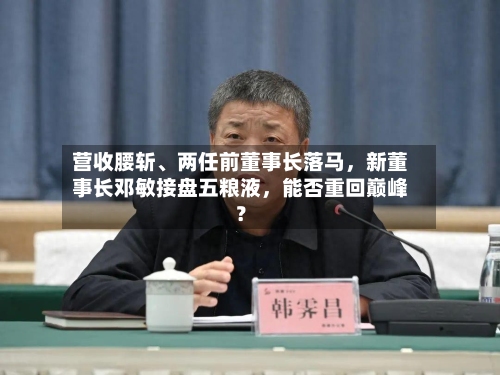 营收腰斩、两任前董事长落马，新董事长邓敏接盘五粮液，能否重回巅峰？