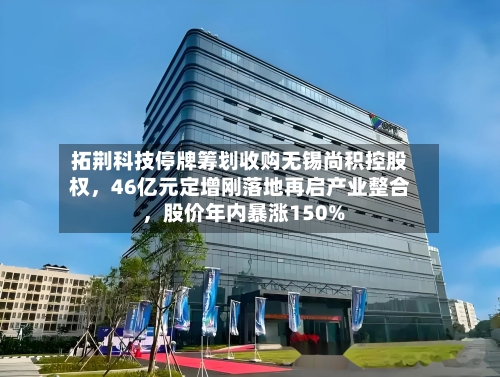 拓荆科技停牌筹划收购无锡尚积控股权，46亿元定增刚落地再启产业整合 ，股价年内暴涨150%-第2张图片