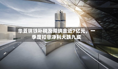 华菱钢铁补税及滞纳金近7亿元，一季度扣非净利大跌九成
