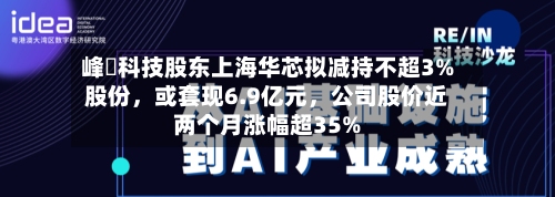 峰岹科技股东上海华芯拟减持不超3%股份，或套现6.9亿元，公司股价近两个月涨幅超35%-第1张图片