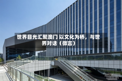 世界目光汇聚澳门 以文化为桥，与世界对话（微言）