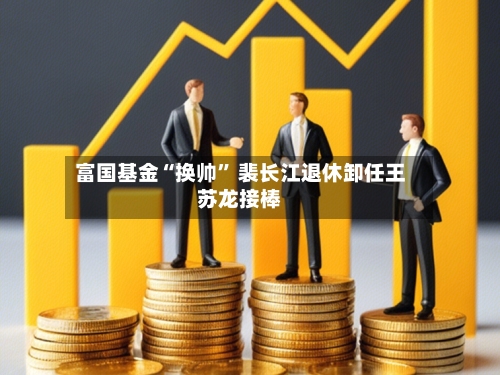 富国基金“换帅” 裴长江退休卸任王苏龙接棒-第3张图片