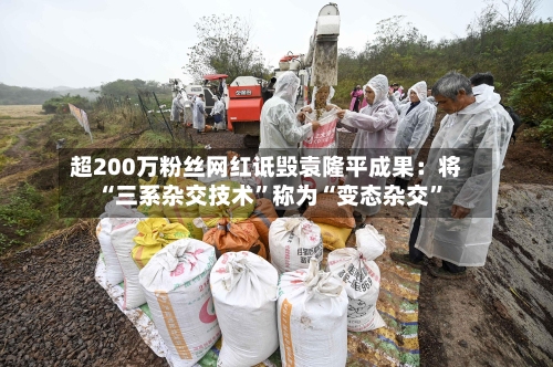 超200万粉丝网红诋毁袁隆平成果：将“三系杂交技术”称为“变态杂交	”-第1张图片