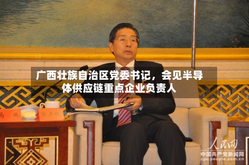 广西壮族自治区党委书记，会见半导体供应链重点企业负责人-第2张图片