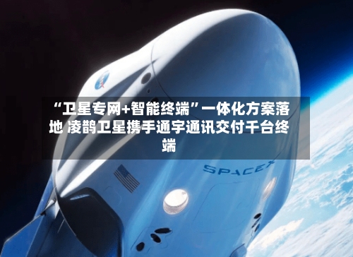 “卫星专网+智能终端	”一体化方案落地 凌鹊卫星携手通宇通讯交付千台终端-第1张图片