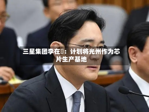 三星集团李在镕：计划将光州作为芯片生产基地