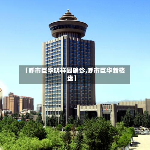 【呼市巨华明祥园确诊,呼市巨华新楼盘】-第2张图片