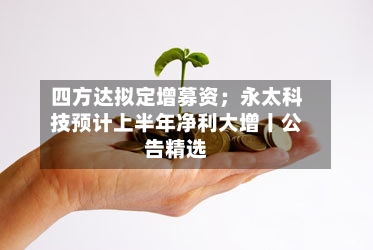 四方达拟定增募资；永太科技预计上半年净利大增丨公告精选