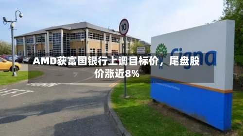 AMD获富国银行上调目标价	，尾盘股价涨近8%-第2张图片