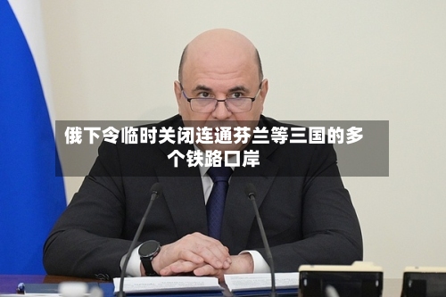 俄下令临时关闭连通芬兰等三国的多个铁路口岸-第2张图片
