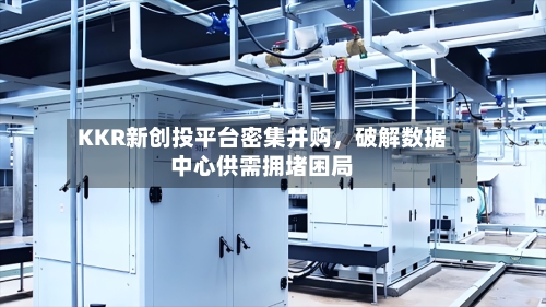 KKR新创投平台密集并购，破解数据中心供需拥堵困局-第1张图片