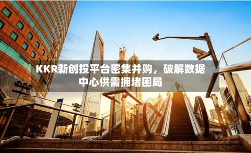 KKR新创投平台密集并购	，破解数据中心供需拥堵困局-第2张图片