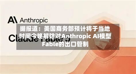 据报道：美国商务部预计将于当地时间今晚解除对Anthropic AI模型Fable的出口管制