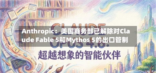 Anthropic：美国商务部已解除对Claude Fable 5和Mythos 5的出口管制