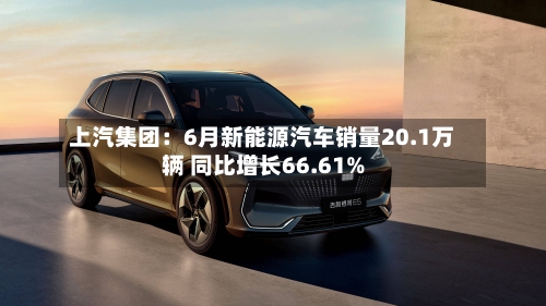 上汽集团：6月新能源汽车销量20.1万辆 同比增长66.61%-第1张图片