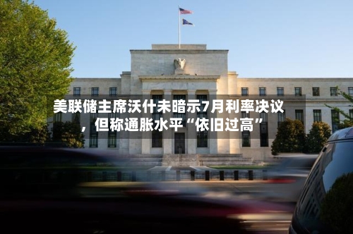 美联储主席沃什未暗示7月利率决议，但称通胀水平“依旧过高”-第2张图片