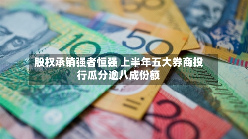 股权承销强者恒强 上半年五大券商投行瓜分逾八成份额-第2张图片