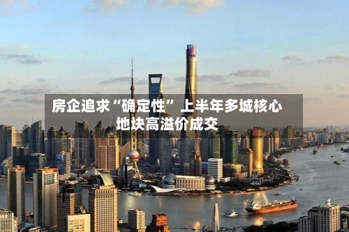 房企追求“确定性” 上半年多城核心地块高溢价成交-第2张图片