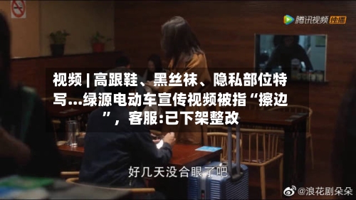 视频 | 高跟鞋、黑丝袜	、隐私部位特写...绿源电动车宣传视频被指“擦边”，客服:已下架整改-第2张图片