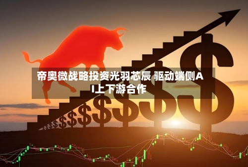 帝奥微战略投资光羽芯辰 驱动端侧AI上下游合作