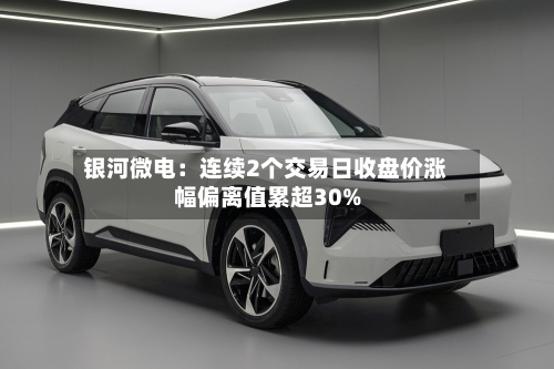银河微电：连续2个交易日收盘价涨幅偏离值累超30%