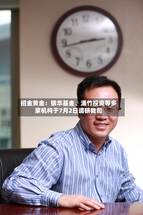 招金黄金：银华基金、涌竹投资等多家机构于7月2日调研我司-第2张图片