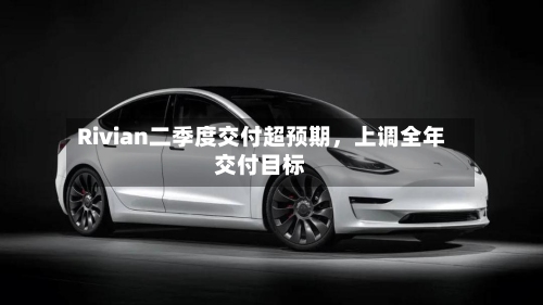 Rivian二季度交付超预期，上调全年交付目标-第2张图片