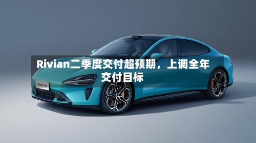 Rivian二季度交付超预期，上调全年交付目标-第3张图片
