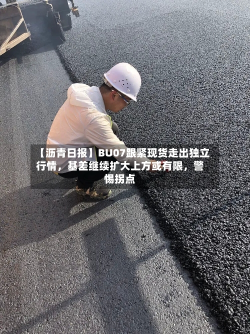 【沥青日报】BU07跟紧现货走出独立行情，基差继续扩大上方或有限，警惕拐点-第1张图片