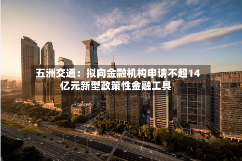 五洲交通：拟向金融机构申请不超14亿元新型政策性金融工具-第3张图片