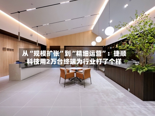 从“规模扩张”到“精细运营”：捷顺科技用2万台终端为行业打了个样-第3张图片