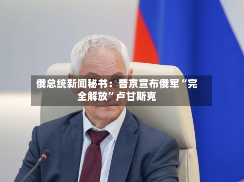 俄总统新闻秘书：普京宣布俄军“完全解放”卢甘斯克