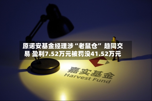 原诺安基金经理涉“老鼠仓” 趋同交易 盈利7.52万元被罚没41.52万元-第3张图片