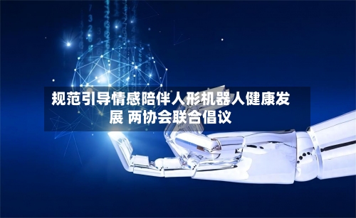 规范引导情感陪伴人形机器人健康发展 两协会联合倡议-第2张图片