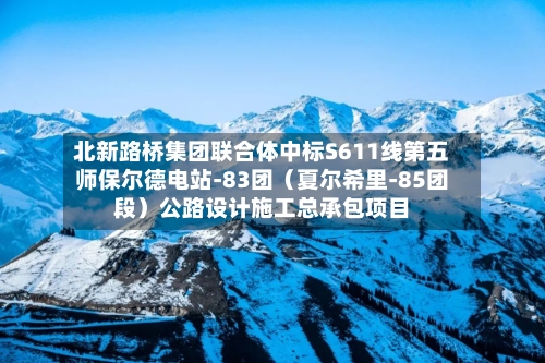 北新路桥集团联合体中标S611线第五师保尔德电站-83团（夏尔希里-85团段）公路设计施工总承包项目