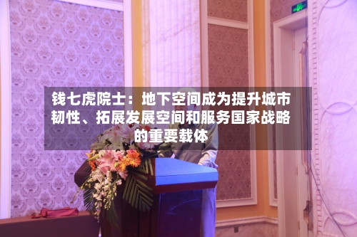 钱七虎院士：地下空间成为提升城市韧性	、拓展发展空间和服务国家战略的重要载体-第2张图片