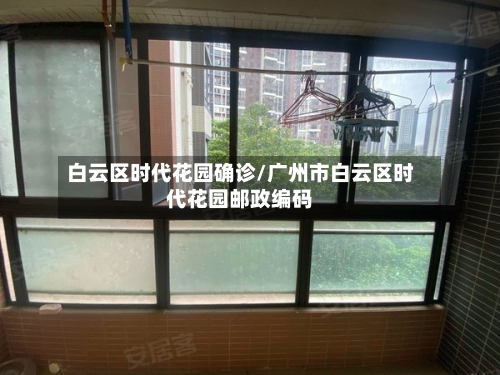 白云区时代花园确诊/广州市白云区时代花园邮政编码-第3张图片