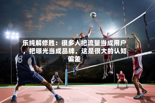 乐纯解修胜：很多人把流量当成用户，把曝光当成品牌，这是很大的认知偏差-第2张图片