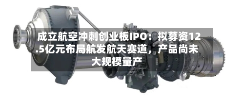 成立航空冲刺创业板IPO：拟募资12.5亿元布局航发航天赛道	，产品尚未大规模量产-第3张图片