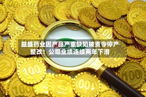 益盛药业因产品严重缺陷被责令停产整改!公司业绩连续两年下滑-第3张图片