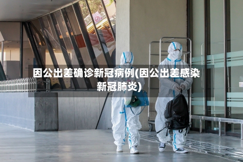 因公出差确诊新冠病例(因公出差感染新冠肺炎)