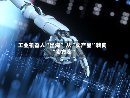 工业机器人“出海	” 从“卖产品”转向“卖方案”-第2张图片