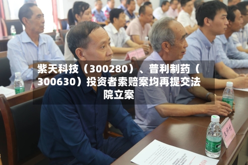 紫天科技（300280）	、普利制药（300630）投资者索赔案均再提交法院立案-第2张图片