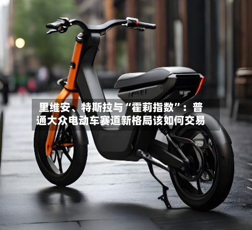 里维安、特斯拉与“霍莉指数”：普通大众电动车赛道新格局该如何交易-第3张图片