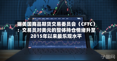 据美国商品期货交易委员会（CFTC）：交易员对美元的整体持仓情绪升至2015年以来最乐观水平