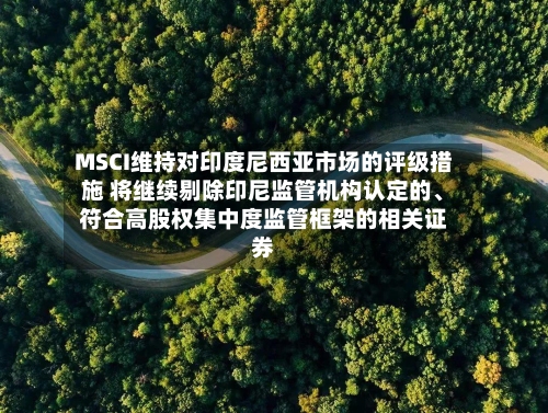 MSCI维持对印度尼西亚市场的评级措施 将继续剔除印尼监管机构认定的、符合高股权集中度监管框架的相关证券-第2张图片