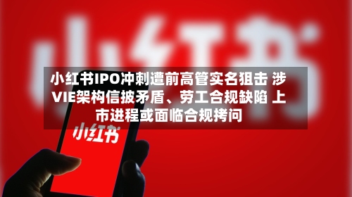 小红书IPO冲刺遭前高管实名狙击 涉VIE架构信披矛盾、劳工合规缺陷 上市进程或面临合规拷问-第3张图片